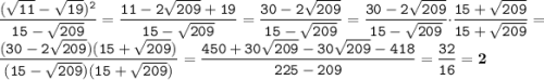 \displaystyle \tt \frac{(\sqrt{11}-\sqrt{19})^2}{15-\sqrt{209}}=\frac{11-2\sqrt{209}+19}{15-\sqrt{209}}=\frac{30-2\sqrt{209}}{15-\sqrt{209}}=\frac{30-2\sqrt{209}}{15-\sqrt{209}}\cdot \frac{15+\sqrt{209}}{15+\sqrt{209}}=\frac{(30-2\sqrt{209})(15+\sqrt{209})}{(15-\sqrt{209})(15+\sqrt{209})}=\frac{450+30\sqrt{209}-30\sqrt{209}-418}{225-209}=\frac{32}{16}=\bold{2}