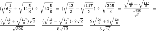 \displaystyle \tt (\sqrt{6\frac{1}{2}}+\sqrt{14\frac{5}{8}})\div\sqrt{40\frac{5}{8}}=(\sqrt{\frac{13}{2}}+\sqrt{\frac{117}{2}})\div\sqrt{\frac{325}{8}}=\frac{\sqrt{\frac{13}{2}}+\sqrt{\frac{117}{8}}}{\frac{\sqrt{325}}{\sqrt{8}}}=\frac{(\sqrt{\frac{13}{2}}+\sqrt{\frac{117}{8}})\sqrt{8}}{\sqrt{325}}=\frac{(\sqrt{\frac{13}{2}}+\sqrt{\frac{117}{8}})\cdot2\sqrt{2}}{5\sqrt{13}}=\frac{2\sqrt{\frac{26}{2}}+2\sqrt{\frac{234}{8}}}{5\sqrt{13}}=