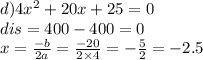 d)4 {x}^{2} + 20x + 25 = 0 \\ dis = 400 - 400 = 0 \\ x = \frac{ - b}{2a} = \frac{ - 20}{2 \times 4} = - \frac{5}{2} = - 2.5