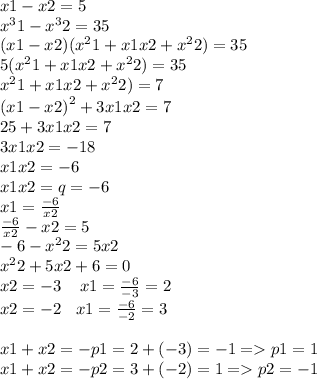 x1 - x2 = 5 \\ {x}^{3} 1 - {x}^{3} 2 = 35 \\ (x1 - x2)( {x}^{2} 1 + x1x2 + {x}^{2} 2) = 35 \\ 5({x}^{2} 1 + x1x2 + {x}^{2} 2) = 35 \\ {x}^{2} 1 + x1x2 + {x}^{2} 2) = 7 \\ {(x1 - x2)}^{2} + 3x1x2 = 7 \\ 25 + 3x1x2 = 7 \\ 3x1x2 = - 18 \\ x1x2 = - 6 \\ x1x2 = q = - 6 \\ x1 = \frac{ - 6}{x2} \\ \frac{ - 6}{x2} - x2 = 5 \\ - 6 - {x}^{2} 2 = 5x2 \\ {x}^{2} 2 + 5x2 + 6 = 0 \\ x2 = - 3 \: \: \: \: \: x1 = \frac{ - 6}{ - 3} = 2\\ x2 = - 2 \: \: \: \: x1 = \frac{ - 6}{ - 2} = 3 \\ \\ x1 + x2 = - p1 = 2 + ( - 3) = - 1 = p1 = 1 \\ x1 + x2 = - p2 = 3 + ( - 2) = 1 = p 2= - 1