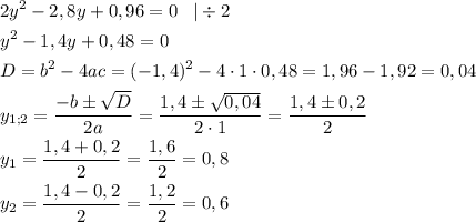 \displaystyle \[\begin{gathered}2{y^2}-2,8y+0,96=0\;\;\;|\div2\hfill\\{y^2}-1,4y+0,48=0\hfill\\D={b^2}-4ac={(-1,4)^2}-4\cdot1\cdot0,48=1,96-1,92=0,04\hfill\\{y_{1;2}}=\frac{{-b\pm\sqrt D}}{{2a}}=\frac{{1,4\pm\sqrt{0,04}}}{{2\cdot1}}=\frac{{1,4\pm0,2}}{2}\hfill\\{y_1}=\frac{{1,4+0,2}}{2}=\frac{{1,6}}{2}=0,8\hfill\\{y_2}=\frac{{1,4-0,2}}{2}=\frac{{1,2}}{2}=0,6\hfill\\\end{gathered}\]