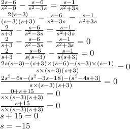 \frac{2s - 6}{ {s}^{2} - 9} - \frac{s - 6}{ {s}^{2} - 3s} = \frac{s - 1}{ {s}^{2} + 3s } \\ \frac{2(s - 3)}{(s - 3)(s + 3)} - \frac{s - 6}{ {s}^{2} - 3s} = \frac{s - 1}{ {s}^{2} + 3s} \\ \frac{2}{s + 3} - \frac{s - 6}{ {s}^{2} - 3s } = \frac{s - 1}{ {s}^{2} + 3s } \\ \frac{2}{s + 3} - \frac{s - 6}{ {s}^{2} - 3s } - \frac{s - 1}{ {s}^{2} + 3s } = 0 \\ \frac{2}{s + 3} - \frac{s - 6}{s(s - 3)} - \frac{s - 1}{s(s + 3)} = 0 \\ \frac{2s(s - 3) - (s + 3) \times (s - 6) - (s - 3) \times (s - 1)}{s \times (s - 3)(s + 3)} = 0 \\ \frac{2 {s}^{2} - 6s - ( {s}^{2} - 3s - 18) - ( {s}^{2} - 4s + 3)}{s \times (s - 3)(s + 3)} = 0 \\ \frac{0 + s + 15}{s \times (s - 3)(s + 3)} = 0 \\ \frac{s + 15}{s \times (s - 3)(s + 3)} = 0 \\ s + 15 = 0 \\ s = - 15