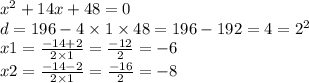 {x}^{2} + 14x + 48 = 0 \\ d = 196 - 4 \times 1 \times 48 = 196 - 192 = 4 = {2}^{2} \\ x1 = \frac{ - 14 + 2}{2 \times 1} = \frac{ - 12}{2} = - 6 \\ x2 = \frac{ - 14 - 2}{2 \times 1} = \frac{ - 16}{2} = - 8 \\