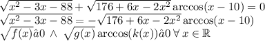 \sqrt{ {x}^{2} - 3x - 88 } + \sqrt{176 + 6x - 2 {x}^{2} } \arccos(x - 10) = 0 \\\sqrt{ {x}^{2} - 3x - 88 } = - \sqrt{176 + 6x - 2 {x}^{2} } \arccos(x - 10) \\ {\sqrt{f(x)}≥0 \: \wedge \: \sqrt{g(x)}\arccos(k(x))≥0} \:\forall \: x \in \mathbb R