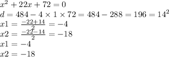 {x}^{2} + 22x + 72 = 0 \\ d = 484 - 4 \times 1 \times 72 = 484 - 288 = 196 = {14}^{2} \\ x1 = \frac{ - 22 + 14}2 = - 4 \\ x2 = \frac{ - 22 - 14}{2} = - 18 \\ x1 = - 4 \\ x2 = - 18