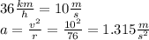 36 \frac{km}{h} = 10 \frac{m}{s} \\ a = \frac{v {}^{2} }{r} = \frac{10 {}^{2} }{76} = 1.315 \frac{m}{s {}^{2} }