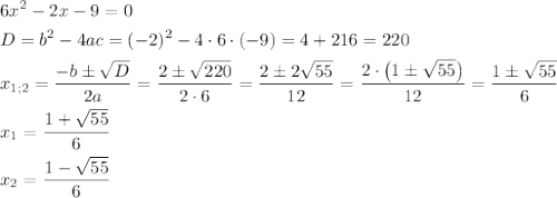 \[\begin{gathered}6{x^2}-2x-9=0\hfill\\D={b^2}-4ac={(-2)^2}-4\cdot 6\cdot (-9)=4+216=220\hfill\\{x_{1;2}}=\frac{{-b\pm\sqrt D}}{{2a}}=\frac{{2\pm\sqrt{220}}}{{2\cdot6}}=\frac{{2\pm2\sqrt{55}}}{{12}}=\frac{{2\cdot\left({1\pm\sqrt{55}}\right)}}{{12}}=\frac{{1\pm\sqrt{55}}}{6}\hfill\\{x_1}=\frac{{1+\sqrt{55}}}{6}\hfill\\{x_2}=\frac{{1-\sqrt{55}}}{6}\hfill\\\end{gathered}\]