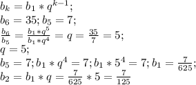 b_k=b_1*q^{k-1};\\b_6=35;b_5=7;\\\frac{b_6}{b_5}=\frac{b_1*q^5}{b_1*q^4}=q=\frac{35}{7}=5;\\q=5;\\b_5=7; b_1*q^4=7; b_1*5^4=7;b_1=\frac{7}{625};\\b_2=b_1*q=\frac{7}{625}*5=\frac{7}{125}