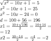 \sqrt{x {}^{2} - 10x + 1 } = 5 \\ x {}^{2} - 10x + 1 = 25 \\ {x}^{2} - 10x - 24 = 0 \\ d = 100 + 56 = 196 \\ x1 = \frac{10 + \sqrt{196} }{2} = \frac{10 +14 }{2} = \\ = 12 \\ x2 = \frac{10 - 14}{2} = \frac{ - 4}{2} = - 2