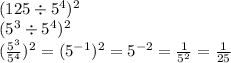 (125 \div 5 {}^{4} ) {}^{2} \\ (5 {}^{3} \div 5 {}^{4} ) {}^{2} \\ ( \frac{5 {}^{3} }{5 {}^{4} } ) {}^{2} = (5 {}^{ - 1} ) {}^{2} = 5 { }^{ - 2} = \frac{1}{5 {}^{2} } = \frac{1}{25}