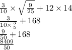 \frac{3 }{10} \times \sqrt{ \frac{9}{25} } + 12 \times 14 \\ \frac{3}{10 \times \frac{3}{5} } + 168 \\ \frac{9}{50} + 168 \\ \frac{ 8409}{50}