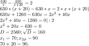 \frac{630}{x}-\frac{630}{x+20}=2\\ 630*(x+20)-630*x=2*x*(x+20)\\630x+1260-630x=2x^{2} +40x\\2x^{2} +40x-1260=0 |:2\\x^{2} +20x-630=0\\D=2560;\sqrt{D} =160\\x_{1} =70;x_{2\neq }-90\\70+20=90.