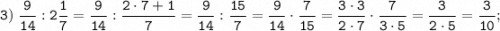 \displaystyle \tt 3) \; \dfrac{9}{14}:2\dfrac{1}{7}=\dfrac{9}{14}:\dfrac{2 \cdot 7+1}{7}=\dfrac{9}{14}:\dfrac{15}{7}=\dfrac{9}{14} \cdot \dfrac{7}{15}=\dfrac{3 \cdot 3}{2 \cdot 7} \cdot \dfrac{7}{3 \cdot 5}=\dfrac{3}{2 \cdot 5}=\dfrac{3}{10} ;