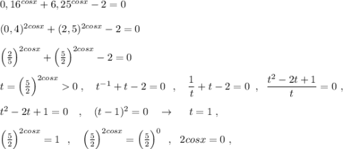 0,16^{cosx}+6,25^{cosx}-2=0\\\\(0,4)^{2cosx}+(2,5)^{2cosx}-2=0\\\\\Big(\frac{2}{5}\Big)^{2cosx}+\Big(\frac{5}{2}\Big)^{2cosx}-2=0\\\\t=\Big(\frac{5}{2}\Big)^{2cosx}0\; ,\ \ \ t^{-1}+t-2=0\ \ ,\ \ \ \dfrac{1}{t}+t-2=0\; \; ,\; \; \dfrac{t^2-2t+1}{t}=0\ ,\\\\t^2-2t+1=0\ \ \ ,\ \ \ (t-1)^2=0\ \ \ \to \ \ \ \ t=1\; ,\\\\\Big(\frac{5}{2}\Big)^{2cosx}=1\ \ ,\ \ \ \Big(\frac{5}{2}\Big)^{2cosx}=\Big(\frac{5}{2}\Big)^{0}\ \ ,\ \ 2cosx=0\ ,