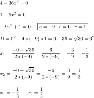 \displaystyle4-36x^2=0\\\\1-9x^2=0\\\\-9x^2+1=0\;\;\;\;\; \boxed{a=-9\;\;\;b=0\;\;\;c=1}\\\\D=0^2-4*(-9)*1=0+36=\sqrt{36} =6^2\\\\x_{1}=\frac{-0+\sqrt{36} }{2*(-9)}=\frac{6}{2*(-9)} =-\frac{3}{9} =-\frac{1}{3} \\\\\\x_{2}=\frac{-0-\sqrt{36} }{2*(-9)}=\frac{-6}{2*(-9)} =\frac{3}{9} =\frac{1}{3}\\\\\\x_1=-\frac{1}{3} \;\;\;\;\;\;x_2=\frac{1}{3}