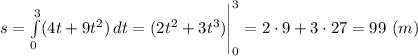 s = \int\limits^3_0 ({4t + 9t^{2})} \, dt = (2t^{2} + 3t^{3})\Bigg |_{0}^{3} = 2\cdot 9 + 3\cdot 27 = 99 ~(m)