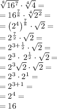 \sqrt[8]{16^7}\cdot \sqrt[4]{4} = \\=16^{\frac{7}{8}}\cdot \sqrt[4]{2^2} =\\=\left(2^4\right)^{\frac{7}{8}}\cdot \sqrt{2} =\\=2^{\frac{7}{2}}\cdot \sqrt{2}=\\=2^{3+\frac{1}{2}}\cdot \sqrt{2}=\\=2^3\cdot \:2^{\frac{1}{2}}\cdot \sqrt{2}=\\=2^3\sqrt{2}\cdot \sqrt{2}=\\= 2^3\cdot 2^1 = \\= 2^{3+1}=\\=2^4=\\=16