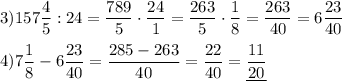 3)157\dfrac{4}{5}:24=\dfrac{789}{5}\cdot\dfrac{24}{1}=\dfrac{263}{5}\cdot\dfrac{1}{8}=\dfrac{263}{40}=6\dfrac{23}{40} \\ \\ 4)7\dfrac{1}{8}-6\dfrac{23}{40}=\dfrac{285-263}{40}=\dfrac{22}{40}=\underline{\dfrac{11}{20}}