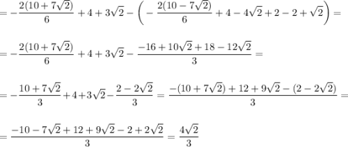 \displaystyle\\=-\frac{2(10+7\sqrt{2})}{6}+4+3\sqrt{2}-\bigg(-\frac{2(10-7\sqrt{2})}{6}+4-4\sqrt{2}+2-2+\sqrt{2}\bigg)=\\\\\\=-\frac{2(10+7\sqrt{2})}{6}+4+3\sqrt{2}-\frac{-16+10\sqrt{2}+18-12\sqrt{2}}{3}=\\\\\\=-\frac{10+7\sqrt{2}}{3}+4+3\sqrt{2}-\frac{2-2\sqrt{2}}{3}=\frac{-(10+7\sqrt{2})+12+9\sqrt{2}-(2-2\sqrt{2})}{3}=\\\\\\=\frac{-10-7\sqrt{2}+12+9\sqrt{2}-2+2\sqrt{2}}{3}=\frac{4\sqrt{2}}{3}