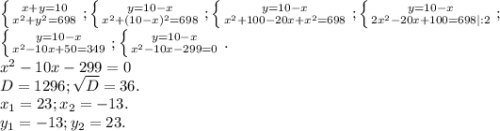 \left \{ {{x+y=10} \atop {x^2+y^2=698}} \right. ;\left \{ {{y=10-x} \atop {x^2+(10-x)^2=698}} \right. ;\left \{ {{y=10-x} \atop {x^2+100-20x+x^2=698}} \right. ;\left \{ {{y=10-x} \atop {2x^2-20x+100=698|:2}} \right. ;\\\left \{ {{y=10-x} \atop {x^2-10x+50=349}} \right. ;\left \{ {{y=10-x} \atop {x^2-10x-299=0}} \right. .\\x^2-10x-299=0\\D=1296;\sqrt{D}=36.\\ x_1=23;x_2=-13.\\y_1=-13;y_2=23.