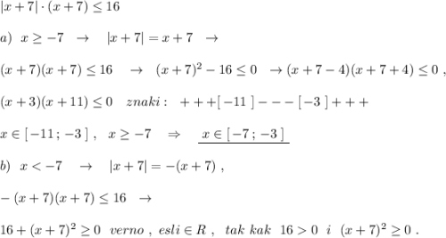 |x+7|\cdot (x+7)\leq 16\\\\a)\ \ x\geq -7\ \ \to \ \ \ |x+7|=x+7\ \ \to \\\\(x+7)(x+7)\leq 16\ \ \ \to \ \ (x+7)^2-16\leq 0\ \ \to (x+7-4)(x+7+4)\leq 0\ ,\\\\(x+3)(x+11)\leq 0\ \ \ znaki:\ \ +++[\, -11\ ]---[\, -3\ ]+++\\\\x\in [\, -11\, ;\, -3\ ]\ ,\ \ x\geq -7\ \ \ \Rightarrow \ \ \ \underline {\ x\in [\, -7\, ;\, -3\ ]\ }\\\\b)\ \ x0\ \ i\ \ (x+7)^2\geq 0\ .