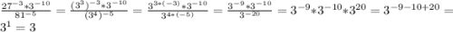 \frac{27^{-3}*3^{-10} }{81^{-5} } = \frac{(3^{3}) ^{-3}*3^{-10} }{(3^{4}) ^{-5} } = \frac{3^{3*(-3)}*3^{-10} }{3^{4*(-5)} } =\frac{3^{-9}*3^{-10} }{3^{-20} } = 3^{-9}*3^{-10} *3^{20} = 3^{-9-10+20} = 3^{1} =3