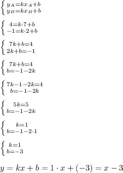 \left \{ {{y_A=kx_A+b} \atop {y_B=kx_B+b}} \right. \\ \\ \left \{ {{4=k\cdot7+b} \atop {-1=k\cdot 2+b}} \right. \\ \\ \left \{ {{7k+b=4} \atop {2k+b=-1}} \right. \\ \\ \left \{ {{7k+b=4} \atop {b=-1-2k}} \right.\\ \\ \left \{ {{7k-1-2k=4} \atop {b=-1-2k}} \right.\\ \\ \left \{ {{5k=5} \atop {b=-1-2k}} \right.\\ \\ \left \{ {{k=1} \atop {b=-1-2\cdot 1}} \right.\\ \\ \left \{ {{k=1} \atop {b=-3}} \right. \\ \\ y=kx+b=1\cdot x+(-3)=x-3