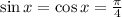 \sin x=\cos x=\frac{\pi}{4}