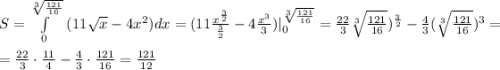 S=\int\limits^{\sqrt[3]{\frac{121}{16} } }_ {0} \ ( 11\sqrt{x} -4x^2) dx =(11\frac{x^{\frac{3}{2}}}{\frac{3}{2} } -4\frac{x^3}{3})| ^{\sqrt[3]{\frac{121}{16} } }_ {0}=\frac{22}{3} \sqrt[3]{\frac{121}{16} })^{\frac{3}{2}} -\frac{4}{3}( \sqrt[3]{\frac{121}{16} })^3=\\\\=\frac{22}{3}\cdot \frac{11}{4}-\frac{4}{3}\cdot \frac{121}{16}= \frac{121}{12}