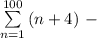 \sum\limits _{n=1}^{100}\, (n+4)\ -