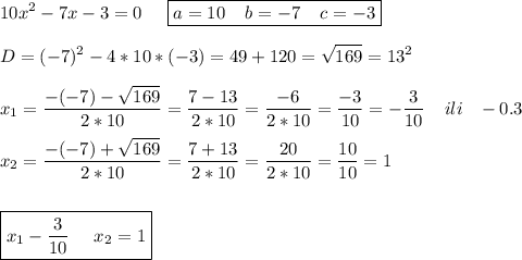 \displaystyle 10x^2-7x-3=0\;\;\;\;\; \boxed{a=10\;\;\;\;b=-7\;\;\;\;c=-3}\\\\D=(-7)^2-4*10*(-3)=49+120=\sqrt{169} =13^2\\\\x_1=\frac{-(-7)-\sqrt{169} }{2*10}=\frac{7-13}{2*10} =\frac{-6}{2*10} =\frac{-3}{10}=-\frac{3}{10}\;\;\;\;ili\;\;\;-0.3 \\\\x_2=\frac{-(-7)+\sqrt{169} }{2*10}=\frac{7+13}{2*10} =\frac{20}{2*10} =\frac{10}{10}=1\\\\\\ \boxed{x_1-\frac{3}{10}\;\;\;\;\;x_2=1 }