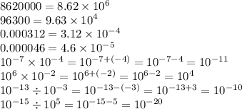 8620000 = 8.62 \times 10 {}^{6} \\ 96300 = 9.63 \times {10}^{4} \\ 0.000312 = 3.12 \times 10 {}^{ - 4} \\ 0.000046 = 4.6 \times 10 {}^{ - 5} \\ 10 {}^{ - 7} \times 10 {}^{ - 4} = 10 {}^{ - 7 + ( - 4)} = 10 {}^{ - 7 - 4} = 10 {}^{ - 11} \\ 10 {}^{6} \times 10 {}^{ - 2} = 10 {}^{6 + ( - 2)} = 10 {}^{6 - 2} = 10 {}^{4} \\ 10 {}^{ - 13} \div 10 {}^{ - 3} = 10 {}^{ - 13 - ( - 3)} = 10 {}^{ - 13 + 3} = 10 {}^{ - 10} \\ 10 {}^{ - 15} \div 10 {}^{5} = 10 {}^{ - 15 - 5} = 10 {}^{ - 20}