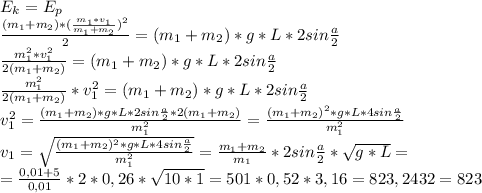 E_k=E_p\\\frac{(m_1+m_2)*(\frac{m_1*v_1}{m_1+m_2})^2 }{2}=(m_1+m_2)*g*L*2sin\frac{a}{2}\\\frac{m_1^2*v_1^2}{2(m_1+m_2)}=(m_1+m_2)*g*L*2sin\frac{a}{2}\\\frac{m_1^2}{2(m_1+m_2)}*v_1^2=(m_1+m_2)*g*L*2sin\frac{a}{2}\\ v_1^2=\frac{(m_1+m_2)*g*L*2sin\frac{a}{2}*2(m_1+m_2) }{m_1^2}=\frac{(m_1+m_2)^2*g*L*4sin\frac{a}{2} }{m_1^2}\\ v_1=\sqrt{\frac{(m_1+m_2)^2*g*L*4sin\frac{a}{2} }{m_1^2}}=\frac{m_1+m_2}{m_1}*2sin\frac{a}{2}*\sqrt{g*L}=\\ =\frac{0,01+5}{0,01}*2*0,26*\sqrt{10*1} = 501*0,52*3,16=823,2432=823