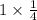 1 \times \frac{1}{4}