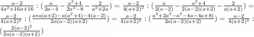 \frac{a - 2}{4a^{2} + 16a + 16} : (\frac{a}{2a - 4} - \frac{a^{2} + 4}{2a^{2} - 8} - \frac{2}{a^{2} + 2a}) = \frac{a - 2}{4(a + 2)^{2}} : (\frac{a}{2(a - 2)} - \frac{a^{2} + 4}{2(a - 2)(a + 2)} - \frac{2}{a(a + 2)}) = \frac{a - 2}{4(a + 2)^{2}} : (\frac{a*a(a + 2) - a(a^{2} + 4) - 4(a - 2)}{2a(a - 2)(a + 2)}}) = \frac{a - 2}{4(a + 2)^{2}} : (\frac{a^{3} + 2a^{2} - a^{3} - 4a - 4a + 8)}{2a(a - 2)(a + 2)}}) = \frac{a - 2}{4(a + 2)^{2}} : (\frac{2(a - 2)^{2}}{2a(a - 2)(a + 2)}})