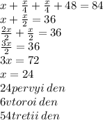 x + \frac{x}{4 } + \frac{x}{4} + 48 = 84 \\ x + \frac{x}{2} = 36 \\ \frac{2x}{2} + \frac{x}{2} = 36 \\ \frac{3x}{2} = 36 \\ 3x = 72 \\ x = 24 \\ 24 pervyi \: den \\ 6vtoroi \: den \\ 54tretii \: den