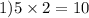 1)5 \times 2 = 10