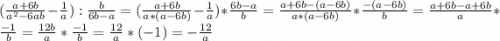 (\frac{a+6b}{a^2-6ab} -\frac{1}{a} ):\frac{b}{6b-a}= (\frac{a+6b}{a*(a-6b)} -\frac{1}{a} )*\frac{6b-a}{b} = \frac{a+6b-(a-6b)}{a*(a-6b)} * \frac{-(a-6b)}{b} = \frac{a+6b-a+6b}{a} * \frac{-1}{b} = \frac{12b}{a} * \frac{-1}{b} = \frac{12}{a} * (-1)=-\frac{12}{a}