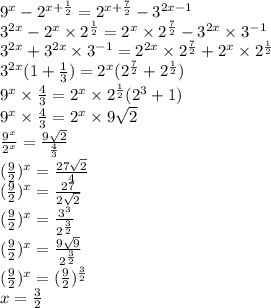 {9}^{x} - {2}^{x + \frac{1}{2} } = {2}^{x + \frac{7}{2} } - {3}^{2x - 1} \\ {3}^{2x} - {2}^{x} \times {2}^{ \frac{1}{2} } = {2}^{x} \times {2}^{ \frac{7}{2} } - {3}^{2x} \times {3}^{ - 1} \\ {3}^{2x} + {3}^{2x} \times {3}^{ - 1} = {2}^{2x} \times {2}^{ \frac{7}{2} } + {2}^{x} \times {2}^{ \frac{1}{2} } \\ {3}^{2x} (1 + \frac{1}{3} ) = {2}^{x} ( {2}^{ \frac{7}{2} } + {2}^{ \frac{1}{2} } ) \\ {9}^{x} \times \frac{4}{3} = {2}^{x} \times {2}^{ \frac{1}{2} } ( {2}^{3} + 1) \\ {9}^{x} \times \frac{4}{3} = {2}^{x} \times 9 \sqrt{2} \\ \frac{ {9}^{x} }{ {2}^{x} } = \frac{9 \sqrt{2} }{ \frac{4}{3} } \\ ( \frac{9}{2} ) {}^{x} = \frac{27 \sqrt{2} }{4} \\ ( \frac{9}{2} ) {}^{x} = \frac{27}{2 \sqrt{2} } \\ ( \frac{9}{2} ) {}^{x} = \frac{ {3}^{3} }{ {2}^{ \frac{3}{2} } } \\ ( \frac{9}{2} ) {}^{x} = \frac{9 \sqrt{9} }{ {2}^{ \frac{3}{2} } } \\ ( \frac{9}{2} ) {}^{x} = ( \frac{9}{2} ) {}^{ \frac{3}{2} } \\ x = \frac{3}{2}