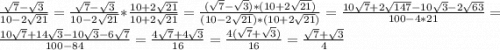 \frac{\sqrt{7}-\sqrt{3} }{10-2\sqrt{21} } =\frac{\sqrt{7}-\sqrt{3} }{10-2\sqrt{21} } * \frac{10+2\sqrt{21} }{10+2\sqrt{21} } = \frac{(\sqrt{7} -\sqrt{3} )*(10+2\sqrt{21} )}{(10-2\sqrt{21})*(10+2\sqrt{21}) } =\frac{10\sqrt{7}+2\sqrt{147} -10\sqrt{3} -2\sqrt{63} }{100-4*21} = \frac{10\sqrt{7}+14\sqrt{3} -10\sqrt{3} -6\sqrt{7} }{100-84} =\frac{4\sqrt{7}+4\sqrt{3} }{16} =\frac{4(\sqrt{7}+\sqrt{3}) }{16} =\frac{\sqrt{7} +\sqrt{3} }{4}