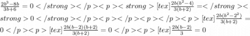 \frac{2 {b}^{3} - 8b}{3b + 6} = 0[tex] \frac{2b( {b}^{2} - 4)}{3(b + 2)} = 0[tex] \frac{2b( {b}^{2} - {2}^{2}) }{3(b + 2)} = 0[tex] \frac{2b(b - 2)(b + 2)}{3(b + 2)} = 0[tex] \frac{2b(b - 2)}{3} = 0