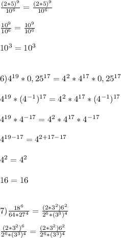 \frac{(2*5)^{9}}{10^{6}} =\frac{(2*5)^{9}}{10^{6}} \\\\\frac{10^{9}}{10^{6}}= \frac{10^{9}}{10^{6}}\\\\10^{3}=10^{3}\\\\\\6)4^{19}*0,25^{17}=4^{2}*4^{17}*0,25^{17}\\\\4^{19}*(4^{-1}) ^{17}=4^{2}*4^{17}*(4^{-1}) ^{17}\\\\4^{19}*4 ^{-17}=4^{2}*4^{17}*4^{-17}\\\\4^{19-17}=4^{2+17-17}\\\\4^{2}=4^{2}\\\\16=16\\\\\\7)\frac{18^{6} }{64*27^{4}}=\frac{(2*3^{2})6^{2}}{2^{6}*(3^{3})^{4}} \\\\\frac{(2*3^{2})^{6}}{2^{6}*(3^{3})^{4}}=\frac{(2*3^{2})6^{2}}{2^{6}*(3^{3})^{4}}