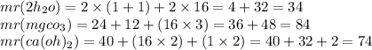 mr(2h _{2} o) = 2 \times (1 + 1) + 2 \times 16 = 4 + 32 = 34 \\ mr(mgco _{3} ) = 24 + 12 + (16 \times 3) = 36 + 48 = 84 \\ mr(ca(oh) _{2}) = 40 + (16 \times 2) + (1 \times 2) = 40 + 32 + 2 = 74