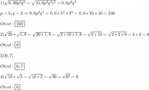 1)\sqrt{0,36p^{4}q^{8}}=\sqrt{(0,6p^{2}q^{4})^{2}}=0,6p^{2}q^{4}\\\\p=5;q=2\Rightarrow 0,6p^{2} q^{4}=0,6*5^{2}*2^{4}=0,6*25*16=240\\\\Otvet:\boxed{240}\\\\2)\sqrt{20}*\sqrt{1,8}=\sqrt{20*1,8}=\sqrt{2*10*1,8} =\sqrt{2*18}=\sqrt{2*2*9}=2*3=6\\\\Otvet:\boxed{6}\\\\3)[6;7]\\\\Otvet:\boxed{6;7}\\\\4)\sqrt{18}*\sqrt{2} =\sqrt{18*2}=\sqrt{36}=\sqrt{6^{2}} =6\\\\Otvet:\boxed6
