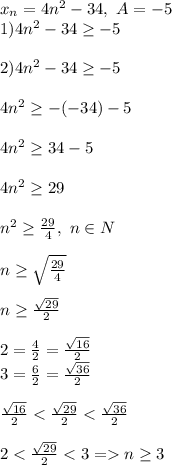 x_n = 4n^2-34,\ A=-5\\1) 4n^2-34\geq -5\\\\2)4n^2-34\geq -5\\\\4n^2\geq -(-34)-5\\\\4n^2\geq 34-5\\\\4n^2\geq 29\\\\n^2 \geq \frac{29}{4} ,\ n \in N\\\\n \geq \sqrt{\frac{29}{4}} \\\\n \geq \frac{\sqrt{29}}{2}\\\\2 = \frac{4}{2} = \frac{\sqrt{16} }{2}\\3 = \frac{6}{2} = \frac{\sqrt{36} }{2}\\\\ \frac{\sqrt{16} }{2} < \frac{\sqrt{29} }{2} < \frac{\sqrt{36} }{2}\\\\2 < \frac{\sqrt{29} }{2} < 3 = n \geq 3