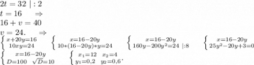 2t=32\ |:2\\t=16\ \ \ \ \Rightarrow\\16+v=40\\v=24.\ \ \ \ \Rightarrow\\\left \{ {{x+20y=16} \atop {10xy=24}} \right. \ \ \ \ \left \{ {{x=16-20y} \atop {10*(16-20y)*y=24}} \right. \ \ \ \ \left \{ {{x=16-20y} \atop {160y-200y^2=24\ |:8}} \right. \ \ \ \ \left \{ {{x=16-20y} \atop {25y^2-20y+3=0}} \right. \\\left \{ {{x=16-20y} \atop {D=100\ \ \sqrt{D}=10 }} \right. \ \ \ \ \left \{ {{x_1=12\ \ x_2=4} \atop {y_1=0,2\ \ y_2=0,6}} .\right.