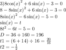 3)8 { \cos(x) }^{2} + 6 \sin(x) - 3 = 0 \\ 8 - 8 { \sin(x) }^{2} + 6 \sin(x) - 3 = 0 \\ 8 { \sin(x) }^{2} - 6 \sin(x) - 5 = 0 \\ \sin(x) = t \\ 8 {t}^{2} - 6t - 5 = 0 \\ D = 36 + 160 = 196 \\ t1 = (6 + 14) \div 16 = \frac{20}{16} \\ t2 = - \frac{1}{2}