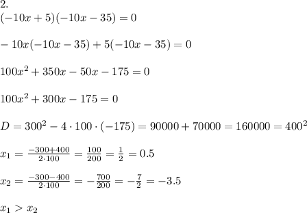 2.\\(-10x+5)(-10x-35) = 0\\\\-10x(-10x-35)+5(-10x-35) = 0\\\\100x^2+350x-50x-175=0\\\\100x^2+300x-175 = 0\\\\D = 300^2-4\cdot100\cdot(-175) = 90000+70000 = 160000 = 400^2\\\\x_1 = \frac{-300+400}{2\cdot100} = \frac{100}{200} = \frac{1}{2} = 0.5\\\\x_2 = \frac{-300-400}{2\cdot100} = -\frac{700}{200} = -\frac{7}{2} = -3.5\\\\x_1 x_2