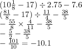 (10 \frac{1}{8} - 17) \div 2.75 - 7.6 \\ ( \frac{81}{8} - 17) \div \frac{11}{4} - \frac{38}{5} \\ - \frac{55}{8} \times \frac{4}{11} - \frac{38}{5} \\ - \frac{5}{2} - \frac{38}{5} \\ - \frac{101}{10} = - 10.1