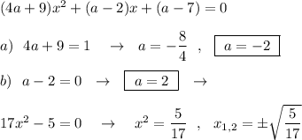 (4a+9)x^2+(a-2)x+(a-7)=0\\\\a)\ \ 4a+9=1\ \ \ \to \ \ a=-\dfrac{8}{4}\ \ ,\ \ \boxed{\ a=-2\ }\\\\b)\ \ a-2=0\ \ \to \ \ \boxed{\ a=2\ }\ \ \to \\\\17x^2-5=0\ \ \ \to \ \ \ x^2=\dfrac{5}{17}\ \ ,\ \ x_{1,2}=\pm \sqrt{\dfrac{5}{17}}